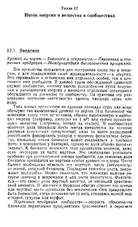 Тела живых организмов на единице площади суши или воды образуют так называемый урожай на корню. Под биомассой мы понимаем массу этих организмов, обычно выражаемую в единицах энергии (например, джоулях на 1 м2) или сухого органического вещества (например, тоннах на гектар). В сообществах основная доля биомассы почти всегда приходится на зеленые растения (первичных продуцентов) из-за их почти уникальной способности фиксировать углерод в процессе фотосинтеза («почти», поскольку новая биомасса может создаваться в процессе фото- и хемосинтеза у бактерий, однако ее доля обычно незначительна). К биомассе относятся тела организмов целиком, даже если некоторые их части мертвые. Это необходимо учитывать особенно при рассмотрении лесных сообществ, где основная доля биомассы приходится на мертвые клетки древесины и коры. Часто бывает необходимо отделить эту мертвую часть (некромассу) от живой, активной биомассы. Последняя способна расти, некромасса неспособна. Может оказаться, что жизненно важные ресурсы связаны в некромассе и для роста недоступны. Фактически— это своего рода мертвый капитал, не имеющий практической ценности. И все-таки к биомассе обычно относят все живые или мертвые части организма без исключения. Они прекращают быть биомассой, когда отчленяются от него, становясь лесной подстилкой, гумусом или торфом.