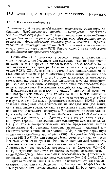 В зависимости от местности на каждый .квадратный метр земной поверхности ежеминутно падает от 0 до 5 Дж солнечной энергии. Если бы вся она фотосинтетически превращалась в биомассу (т. е. если бы к. п. д. фотосинтеза составлял 100%), растительного материала создавалось бы на порядок или два выше, чем в настоящее время. Однако значительная доля этой солнечной энергии растениям недоступна. В частности, по спектральному составу только около 44% падающего коротковолнового свега пригодно для фотосинтеза. Однако даже с учетом этого продукция будет гораздо ниже возможного максимума (см. также гл. 3). На рис. 17.7 в логарифмической шкале -представлена чистая эффективность фотосинтеза (процент перехода падающей фотосинтетически активной радиации, ФАР, в чистую первичную продукцию надземных частей растений). Эти данные получены в рамках МБП в США для семи хвойных, семи листопадных лесов и восьми сообществ пустыни. Наиболее высокая эффективность отмечена в хвойных лесах, но и там она составила только 1—3%. Листопадные леса способны превращать в биомассу 0,5—1 % ФАР, а пустыни, несмотря на более высокую освещенность,— лишь 0,01—0,02%. Максимальная эффективность фотосинтеза зерновых культур при идеальных условиях — 3—10% (табл. 17.2).