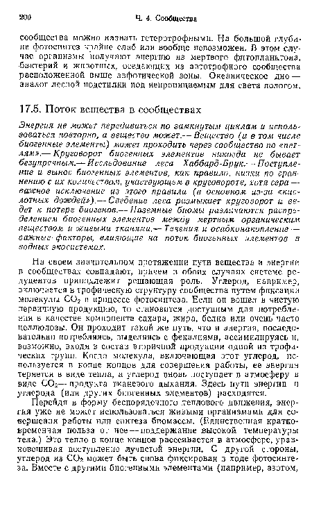 На своем значительном протяжении пути вещества и энергии в сообществах совпадают, причем в обоих случаях системе редуцентов принадлежит решающая роль. Углерод, например, включается в трофическую структуру сообщества путем фиксации молекулы СОг в процессе фотосинтеза. Если он вошел в чистую первичную продукцию, то становится доступным для потребления в качестве компонента сахара, жира, белка или очень часто целлюлозы. Он проходит такой же путь, что и энергия, последовательно потребляясь, выделяясь с фекалиями, ассимилируясь и, возможно, входя в состав вторичной продукции одной из трофических групп. Когда молекула, включающая этот углерод, используется в конце концов для совершения работы, ее энергия теряется в виде тепла, а углерод вновь поступает в атмосферу в виде СОг— продукта тканевого дыхания. Здесь пути энергии и углерода (или других биогенных элементов) расходятся.