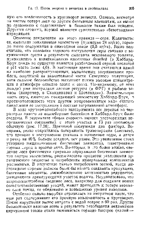 Основное исключение из этого правила—сера. Количество ее, ежегодно покидающее экосистему (примерно 24 кг/га), гораздо выше содержания в ежегодном опаде (5,5 кг/га). Было подсчитано, что половина годового поступления серы связано с загрязнением среды в результате сжигания ископаемого топлива, приводящего к возникновению кислотных дождей (в Хаббард-Брук дождь по существу является разбавленной серной кислотой с pH часто ниже 4,0). В настоящее время они считаются одной из наиболее распространенных, вызываемых загрязнением проблем, ощутимой на значительной части Северного полушария, хотя сильное беспокойство вызывают также высокие концентрации в атмосфере окислов азота и озона. По-видимому, от этих дождей уже пострадали лесные ресурсы (в ФРГ) и рыбные запасы (например, в Скандинавии и Шотландии). Значительную часть серы, ежегодно покидающей экосистему Хаббард-Брук, в противоположность всем другим макроэлементам надо считать следствием ее поступления в составе загрязненной атмосферы.