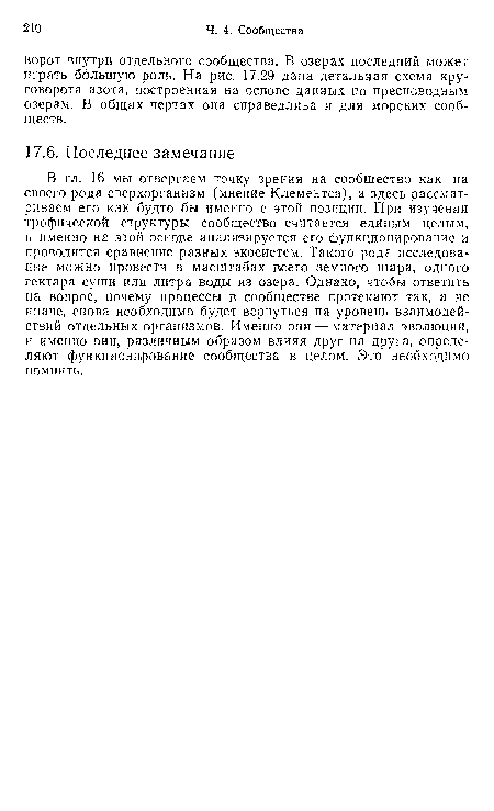 В гл. 16 мы отвергаем точку зрения на сообщество как на своего рода сверхорганизм (мнение Клементса), а здесь рассматриваем его как будто бы именно с этой позиции. При изучении трофической структуры сообщество считается единым целым, и именно на этой основе анализируется его функционирование и проводится сравнение разных экосистем. Такого рода исследование можно провести в масштабах всего земного шара, одного гектара суши или литра воды из озера. Однако, чтобы ответить на вопрос, почему процессы в сообществе протекают так, а не иначе, снова необходимо будет вернуться на уровень взаимодействий отдельных организмов. Именно они — материал эволюции, и именно они, различным образом влияя друг на друга, определяют функционирование сообщества в целом. Это необходимо помнить.