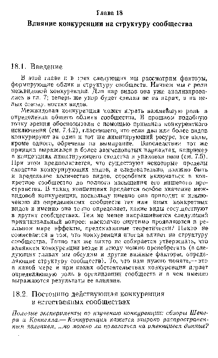 Межвидовая конкуренция может играть важнейшую роль в определении общего облика сообщества. В прошлом подобную точку зрения обосновывали с помощью принципа конкурентного исключения (см. 7.4.2), гласившего, что если два или более видов конкурируют за один и тот же лимитирующий ресурс, все виды, кроме одного, обречены на вымирание. Впоследствии тот же принцип выражался в более замысловатых вариантах, например в концепциях лимитирующего сходства и упаковки ниш (см. 7.5). При этом предполагается, что существуют некоторые пределы сходства конкурирующих видов, а следовательно, должно быть и предельное количество видов, способных включаться в конкретное сообщество до полного насыщения его нишевого пространства. В таких концепциях придается особое значение межвидовой конкуренции, поскольку именно она приводит к исключению из определенных сообществ тех или иных конкретных видов и именно она точно определяет, какие виды сосуществуют в других сообществах. Тем не менее напрашивается следующий принципиальный вопрос: насколько ощутимо проявляются в реальном мире эффекты, предсказанные теоретически? Никто не сомневается в том, что конкуренция иногда влияет на структуру сообщества. Точно так же никто не собирается утверждать, что влиянием конкуренции везде и всюду можно пренебрегать (в следующих главах мы обсудим и другие важные факторы, определяющие структуру сообществ). То, что нам нужно понять,— это в какой мере и при каких обстоятельствах конкуренция играет определяющую роль в организации сообществ и в чем именно выражаются результаты ее влияния.