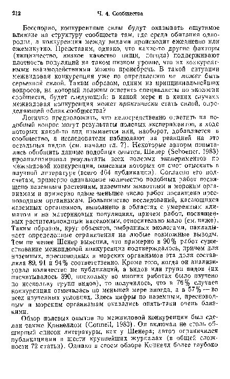 Логично предположить, что непосредственно ответить на подобный вопрос могут результаты полевых экспериментов, в ходе которых какой-то вид изымается или, наоборот, добавляется в сообщество, а исследователи наблюдают за реакцией на это остальных видов (см. начало гл. 7). Некоторые авторы попытались обобщить данные подобных опытов. Шенер (Schoener, 1983) проанализировал результаты всех полевых экспериментов по межвидовой конкуренции, описания которых он смог отыскать в научной литературе (всего 164 публикация). Согласно его подсчетам, примерно одинаковое количество подобных работ посвящено наземным растениям, наземным животным и морским организмам и примерно вдвое меньшее число работ посвящено пресноводным организмам. Большинство исследований, касающихся наземных организмов, выполнено в областях с умеренным климатом и на материковых популяциях, причем работ, посвященных растительноядным насекомым, относительно мало (см. ниже). Таким образом, круг объектов, выбранных экологами, накладывает определенные ограничения на любые возможные выводы. Тем не менее Шенер выяснил, что примерно в 90% работ существование межвидовой конкуренции подтверждалось, причем для наземных, пресноводных и морских организмов эта доля составляла 89, 91 и 94% соответственно. Кроме того, когда он анализировал количество не публикаций, а видов или групп видов (их насчитывалось 390, поскольку во многих работах было изучено по нескольку групп видов), то получилось, что в 76% случаев конкуренция отмечалась по меньшей мере иногда, а в 57% —во всех изученных условиях. Здесь цифры по наземным, пресноводным и морским организмам оказались опять-таки очень близкими.