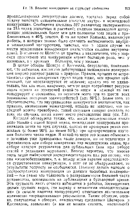 В целом обзоры Шенера и Коннелла, безусловно, показывают, что активная, постоянно действующая межвидовая конкуренция широко распространена в природе. Правда, процент ее встречаемости среди конкретных групп видов ниже, чем процент публикаций, где констатируется ее наличие; однако это не удивительно, так как если, например, четыре вида потребляют ресурсы вдоль одного из измерений какой-то ниши и каждый из них конкурирует с соседними, то остается всего три из шести всех возможных попарных взаимодействий (или 50%). Более того, то обстоятельство, что внутривидовая конкуренция оказывается, как правило, интенсивнее межвидовой, отнюдь не означает, что последней можно пренебречь; такой ситуации следует ожидать во всех тех случаях, когда имеет место расхождение ниш (см. 7.5).