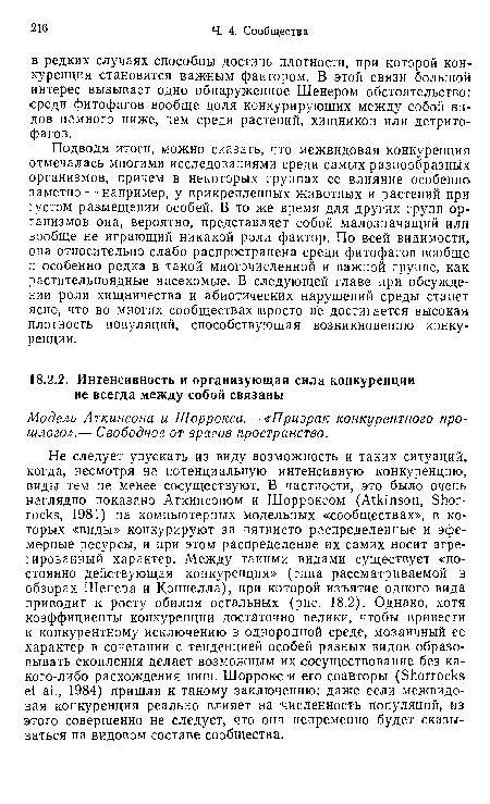 Подводя итоги, можно сказать, что межвидовая конкуренция отмечалась многими исследованиями среди самых разнообразных организмов, причем в некоторых группах ее влияние особенно заметно — например, у прикрепленных животных и растений при густом размещении особей. В то же время для других групп организмов она, вероятно, представляет собой малозначащий или вообще не играющий никакой роли фактор. По всей видимости, она относительно слабо распространена среди фитофагов вообще и особенно редка в такой многочисленной и важной группе, как растительноядные насекомые. В следующей главе при обсуждении роли хищничества и абиотических нарушений среды станет ясно, что во многих сообществах просто не достигается высокая плотность популяций, способствующая возникновению конкуренции.