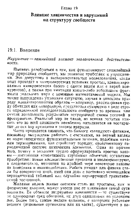 Пытаясь разобраться в том, как функционирует сложнейший мир природных сообществ, мы поневоле прибегаем к упрощениям. Это допустимо в экспериментальных исследованиях, когда опыт проходит в контролируемых условиях простых, идеализированных «микрокосмов» (всего с одним видом или с парой конкурентов), а также при имитации какого-либо небольшого фрагмента реального мира с помощью математической модели. Мы также вынужденно упрощаем ситуацию, изучая и описывая природу идеализированным образом — например, рассматривая среду обитания как однородную, представляя сукцессию в виде строго определенной последовательности сообществ во времени или считая зональность результатом непрерывной смены условий в пространстве. Реальный мир не таков, но всякая попытка описать его во всей сложности неизбежно натолкнется на неоткрытые до сих пор принципы и законы природы.