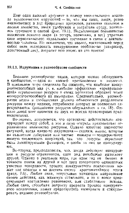 Во-вторых, предполагается, что, когда действует конкуренция и ресурсы ограниченны, один вид неизбежно вытесняет другой. Однако в реальном мире, где один год не бывает в точности похож на другой и нет двух совершенно одинаковых участков поверхности, процесс конкурентного исключения может так никогда и не достичь своего хрестоматийного итога (разд. 7.6). Любая сила, непрерывно меняющая направление своего действия, как минимум оттягивает, а то и вовсе предотвращает наступление равновесия, или стабильного исхода. Любая сила, способная попросту прервать процесс конкурентного исключения, может предотвратить вымирание и стимулировать видовое разнообразие.