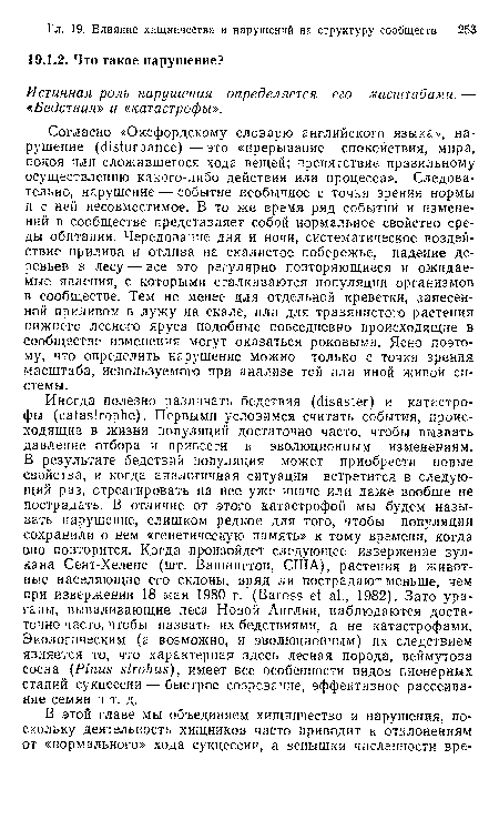 Согласно «Оксфордскому словарю английского языка», нарушение (disturbance) — это «прерывание спокойствия, мира, покоя или сложившегося хода вещей; препятствие правильному осуществлению какого-либо действия или процесса». Следовательно, нарушение — событие необычное с точки зрения нормы и с ней несовместимое. В то же время ряд событий и изменений в сообществе представляет собой нормальное свойство среды обитания. Чередование дня и ночи, систематическое воздействие прилива и отлива на скалистое побережье, падение деревьев в лесу — все это регулярно повторяющиеся и ожидаемые явления, с которыми сталкиваются популяции организмов в сообществе. Тем не менее для отдельной креветки, занесенной приливом в лужу на скале, или для травянистого растения нижнего лесного яруса подобные повседневно происходящие в сообществе изменения могут оказаться роковыми. Ясно поэтому, что определить нарушение можно только с точки зрения масштаба, используемого при анализе той или иной живой системы.