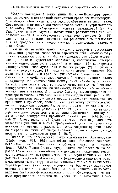 Тем не менее точку зрения, согласно которой в отсутствие разделения ресурсов сообщества стремятся стать «монокультурами», можно оспорить. Чтобы выполнялось это общее следствие принципа конкурентного исключения, необходимо одновременное выполнение ряда условий, а именно: (1) конкуренты одновременно используют один и тот же ресурс (2) в неизменной однородной среде, (3) пока не достигается равновесие. На деле же, поскольку в природе физическая среда никогда не бывает постоянной, размеры популяций конкурирующих видов и характер взаимоотношений между ними также будут изменяться, в результате чего во многих естественных сообществах конкурентное равновесие, по-видимому, является скорее исключением, чем правилом. Это может быть проиллюстрировано на примере нескольких гипотетических взаимодействий (рис. 19.16). Если изменения окружающей среды происходят медленно по сравнению с временем, необходимым для конкурентного исключения (несколько поколений), то вид 1 вытесняет вид 2 в благоприятных для себя условиях (рис. 19.16,5). Если же взаимодействие происходит после изменения обстановки в пользу вида 2, исход конкуренции противоположный (рис. 19.16, Б, случай 2). Совершенно иной будет картина, если периодичность колебаний условий и время, требующееся для конкурентного исключения, примерно равны. При этом сосуществующие виды по очереди переживают спады численности, но ни один из них полностью не вытесняется (рис. 19.16,В).