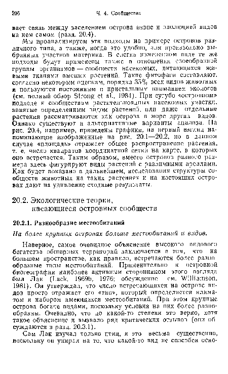 Наверное, самое очевидное объяснение высокого видового богатства обширных территорий заключается в том, что на большем пространстве, как правило, встречаются более разнообразные типы местообитаний. Применительно к островной биогеографии наиболее активным сторонником этого взгляда был Лак (Lack, 1969b, 1976; обсуждение — см. Williamson, 1981). Он утверждал, что число встречающихся на острове видов просто отражает его «тип», который определяется климатом и набором имеющихся местообитаний. При этом крупные острова богаче видами, поскольку условия на них более разнообразны. Очевидно, что до какой-то степени это верно, хотя такое объяснение и вызвало ряд критических отзывов (они обсуждаются в разд. 20.3.1).