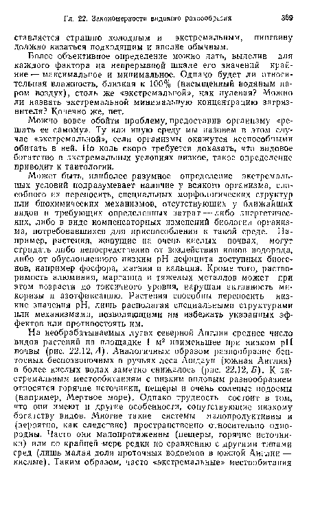 Может быть, наиболее разумное определение экстремальных условий подразумевает наличие у всякого организма, способного их переносить, специальных морфологических структур или биохимических механизмов, отсутствующих у ближайших видов и требующих определенных затрат — либо энергетических, либо в виде компенсаторных изменений биологии организма, потребовавшихся для приспособления к такой среде. Например, растения, живущие на очень кислых почвах, могут страдать либо непосредственно от воздействия ионов водорода, либо от обусловленного низким pH дефицита доступных биогенов, например фосфора, магния и кальция. Кроме того, растворимость алюминия, марганца и тяжелых металлов может при этом возрасти до токсичного уровня, нарушая активность микоризы и азотфиксацию. Растения способны переносить низкие значения pH, лишь располагая специальными структурами или механизмами, позволяющими им избежать указанных эффектов или противостоять им.