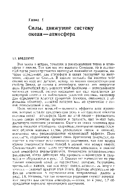 Цель численных моделей — включить эффекты всех процессов, которые играют существенную роль в определении отклика системы океан — атмосфера. Цель же этой главы — рассмотреть только самые основные процессы и показать, как может быть достигнуто состояние равновесия. Одним из таких основных процессов является поглощение излучения некоторыми газами (главным образом водяным паром, углекислым газом и озоном), вследствие чего рассматривается «парниковый эффект», Поле плотности, создаваемое одними лишь процессами излучения, находится в состоянии динамического равновесия, так как воздух вблизи поверхности более теплый и легкий, чем воздух сверху. Следовательно, имеет место вертикальная конвекция, и нижний слой атмосферы перемешивается. Вычисление установившегося равновесия, когда действуют оба процесса — конвекции и излучения— обсуждается в разд. 1.5. Однако эти вычисления не учитывают изменений полей по горизонтали, которые, безусловно, чрезвычайно важны, так как несут ответственность за ветры и течения — главный предмет этой книги. Краткое обсуждение эффектов изменений в горизонтальном направлении дается в разд. 1.6. Наконец, так как солнечная радиация служит источником энергии для системы атмосфера — океан, то в разд. 1.7 обсуждаются вариации приходящего излучения.