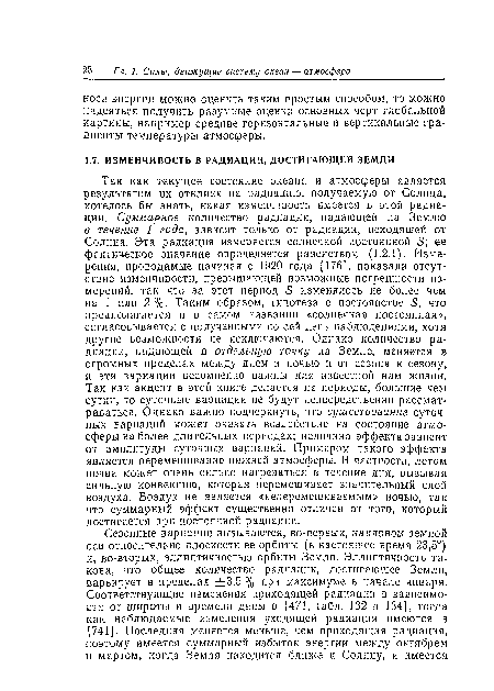 Так как текущее состояние океана и атмосферы является результатом их отклика на радиацию, получаемую от Солнца, хотелось бы знать, какая изменчивость имеется в этой радиации. Суммарное количество радиации, падающей на Землю в течение 1 года, зависит только от радиации, исходящей от Солнца. Эта радиация измеряется солнечной постоянной 5; ее фактическое значение определяется равенством (1.2.1). Измерения, проводимые начиная с 1920 года [176], показали отсутствие изменчивости, превышающей возможные погрешности измерений, так что за этот период 5 изменялось не более чем на 1 или 2%. Таким образом, гипотеза о постоянстве 5, что предполагается и в самом названии «солнечная постоянная», согласовывается с полученными по сей день наблюдениями, хотя другие возможности не исключаются. Однако количество радиации, падающей в отдельную точку на Земле, меняется в огромных пределах между днем и ночью и от сезона к сезону, и эти вариации несомненно важны для известной нам жизни. Так как акцент в этой книге делается на периоды, большие чем сутки, то суточные вариации не будут непосредственно рассматриваться. Однако важно подчеркнуть, что существование суточных вариаций может оказать воздействие на состояние атмосферы на более длительных периодах; величина эффекта зависит от амплитуды суточных вариаций. Примером такого эффекта является перемешивание нижней атмосферы. В1 частности, летом почва может очень сильно нагреваться в течение дня, вызывая сильную конвекцию, которая перемешивает значительный слой воздуха. Воздух не является «неперемешиваемым» ночыо, так что суммарный эффект существенно отличен от того, который достигается при постоянной радиации.