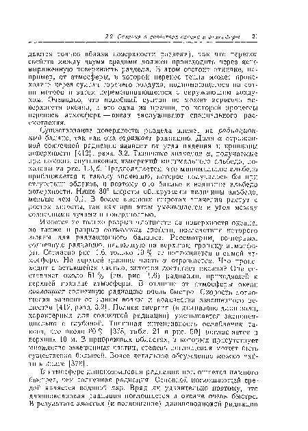 Имеется не только разрыв плотности па поверхности океана, но также и разрыв оптических свойств, последствия которого важны для радиационного баланса. Рассмотрим, во-первых, солнечную радиацию, падающую на верхнюю границу атмосферы. Согласно рис. 1.6, только 19 % ее поглощается в самой атмосфере. На верхней границе часть а отражается. Что происходит с оставшейся частью, которая достигает океана? Она составляет около 51 % (см. рис. 1.6) радиации, приходящей к верхней границе атмосферы. В1 отличие от атмосферы океан поглощает солнечную радиацию очень быстро. Скорость поглощения зависит от длины волны и количества взвешенного вещества [412, разд. 3.2]. Полная энергия (в диапазоне длин волн, характерных для солнечной радиации) уменьшается экспоненциально с глубиной. Типичная интенсивность ослабления такова, что около 80 % [378, табл. 21 и рис. 50] поглощается в верхних 10 м. В прибрежных областях, в которых присутствует множество взвешенных частиц, степень поглощения может быть существенно большей. Более детальное обсуждение можно найти в книге [378].