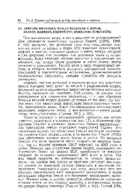 Чем вызываются ветры и что определяет их распределение? Для объяснения тропических пассатов Галлей ([284], 1686, с. 165) указывал, что движущая сила есть «воздействие солнечных лучей на воздух и воду». Оно вызывает динамический эффект, а именно, «согласно законам статики, воздух, который менее разрежен или расширен под действием тепла и, следовательно, более тяжелый, должен двигаться в направлении тех областей, где воздух более разрежен и менее тяжел, чтобы установить равновесие». Галлей имел в виду стационарный режим, в котором воздействие радиации, вызывающей разность плотностей в горизонтальном направлении, уравновешивается динамическими эффектами, которые стремятся эту разность уменьшить.