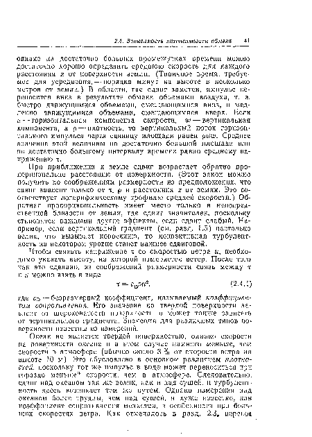 При приближении к земле сдвиг возрастает обратно пропорционально расстоянию от поверхности. (Этот закон можно получить по соображениям размерности из предположения, что сдвиг зависит только от т, р и расстояния 2 от земли. Это соответствует логарифмическому профилю средней скорости.) Обратная пропорциональность имеет место только в непосредственной близости от земли, где сдвиг значителен, поскольку становятся важными другие эффекты, если сдвиг слабый. Например, если вертикальный градиент (см. разд. 1.5) настолько велик, что вызывает конвекцию, то конвективная турбулентность на некотором уровне станет важнее сдвиговой.