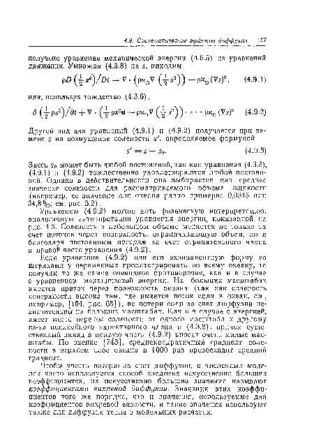 Если уравнение (4.9.2) или его эквивалентную форму со штрихами у переменных проинтегрировать по всему океану, то получим то же самое очевидное противоречие, как и в случае с уравнением механической энергии. На больших масштабах имеется приток через поверхность океана (так как соленость поверхности высока там, где имеется поток соли в океан, см., например, [104, рис. 68]), но потери соли за счет диффузии незначительны на больших масштабах. Как и в случае с энергией, имеет место перенос солености от одного масштаба к другому из-за нелинейного адвективного члена в (4.3.8), прпчем существенный вклад в правую часть (4.9.2) вносят очень малые масштабы. По оценке [743], среднеквадратичный градиент солености в верхнем слое океана в 1000 раз превосходит средний градиент.