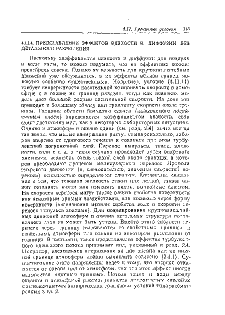 Поскольку коэффициенты вязкости и диффузии для воздуха и воды малы, то можно подумать, что их эффектами можно пренебречь совсем. Однако их важность для крупномасштабных движений уже обсуждалась, а их эффекты вблизи границ являются особенно существенными. Например, условие (4.11.11) требует непрерывности касательной компоненты скорости в атмосфере и в океане на границе раздела, тогда как невязкая модель дает большой разрыв касательной скорости. На деле это приводит к большому сдвигу или градиенту скорости около границы. Толщина области большого сдвига (называемого пограничным слоем) определяется коэффициентом вязкости, если сдвиг достаточно мал, как в некоторых лабораторных ситуациях. Однако в атмосфере и океане сдвиг (см. разд. 2.4) почти всегда так велик, чтэ малые возмущения растут самопроизвольно, забирая энергию от сдвигового течения и создавая при этом турбулентный пограничный слой. Перенос импульса, тепла, влажности, соли и т. д. в таких случаях происходит путем вихревого движения, исключая очень тонкий слой около границы, в котором преобладают процессы молекулярного переноса. Природа вихревого движения (и, следовательно, значения скоростей переноса) неполностью определяется сдвигом. Конвекция, связанная с тем, что тяжелая жидкость лежит над легкой, также может создавать вихри или изменять вихри, вызванные сдвигом. На скорости переноса могут также влиять свойства поверхности или некоторым прямым воздействием, или косвенно через форму поверхности (загрязнения меняют свойства волн и скорости переноса импульса волнами). Для моделирования крупномасштабных движений атмосферы и океана детальная структура пограничного слоя не может быть учтена. Вместо этого скорости переноса через границу связываются со свойствами границы и свойствами атмосферы или океана на некотором расстоянии от границы. В частности, такое представление эффектов турбулентного сдвигового потока принимает вид, указанный в разд. 2.4. Например, касательное напряжение на дне океана или на нижней границе атмосферы можно вычислить согласно (2.4.1). Существование этого напряжения ведет к тому, что энергия отнимается от океана или от атмосферы, так что этот эффект иногда называется «донным трением». Потоки тепла и воды между океаном и атмосферой рассматриваются аналогичным способом с использованием эмпирических граничных условий типа рассмотренных в гл. 2.