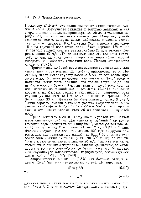 Приближение глубокой воды оказывается справедливым для таких волн в тех местах, где глубина превосходит 25 м. Поскольку океан имеет глубину порядка 5 км, то эти волны проходят очень большие расстояния как волны глубокой воды и начинают испытывать влияние дна только тогда, когда они приближаются к берегу. При движении в мелкой воде частота волн остается постоянной, волны (согласно (5.3.8)) становятся короче и их фазовая скорость уменьшается. Например, если глубина уменьшается до 1 м, то длина волны с периодом 10 с будет равна 30 м, а фазовая скорость составит только 3 м-с-1. Таким образом, выводы о длине и фазовой скорости волн, которые делаются при наблюдении на морском берегу, могут приводить к ошибочным заключениям об их свойствах в глубокой воде.