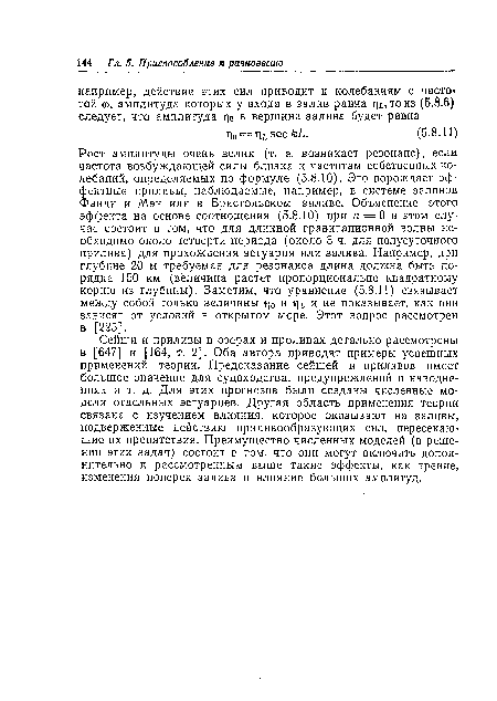 Сейши и приливы в озерах и проливах детально рассмотрены в [647] и [164, т. 2]. Оба автора приводят примеры успешных применений теории. Предсказание сейшей и приливов имеет большое значение для судоходства, предупреждений о наводнениях и т. д. Для этих прогнозов были созданы численные модели отдельных эстуариев. Другая область применения теории связана с изучением влияния, которое оказывают на заливы, подверженные действию приливообразующих сил, пересекающие их препятствия. Преимущество численных моделей (в решении этих задач) состоит в том, что они могут включать дополнительно к рассмотренным выше такие эффекты, как трение, изменения поперек залива и влияние больших амплитуд.