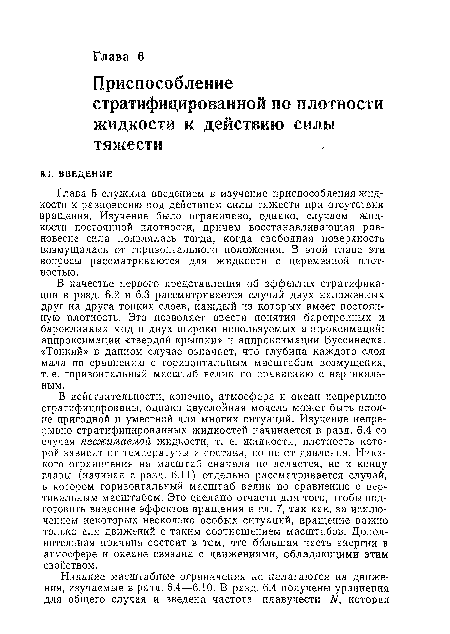 В действительности, конечно, атмосфера и океан непрерывно стратифицированы, однако двуслойная модель может быть вполне пригодной и уместной для многих ситуаций. Изучение непрерывно стратифицированных жидкостей начинается в разд. 6.4 со случая несжимаемой жидкости, т. е. жидкости, плотность которой зависит от температуры и состава, но не от давления. Никакого ограничения на масштаб сначала не делается, но к концу главы (начиная с разд. 6.11) отдельно рассматривается случай, в котором горизонтальный масштаб велик по сравнению с вертикальным масштабом. Это сделано отчасти для того, чтобы подготовить введение эффектов вращения в гл. 7, так как, за исключением некоторых несколько особых ситуаций, вращение важно только для движений с таким соотношением масштабов. Дополнительная причина состоит в том, что большая часть энергии в атмосфере и океане связана с движениями, обладающими этим свойством.