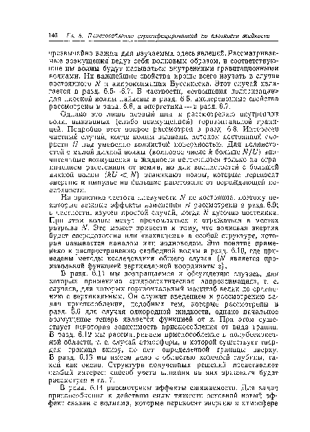 В разд. 6.11 мы возвращаемся к обсуждению случаев, для которых применима «гидростатическая аппроксимация», т. е. случаев, для которых горизонтальный масштаб велик по сравнению с вертикальным. Он служит введением к рассмотрению задач приспособления, подобных тем, которые рассмотрены в разд. 5.6 для случая однородной жидкости, однако начальное возмущение теперь является функцией от г. При этом существует некоторая зависимость приспособления от вида границ. В разд. 6.12 мы рассматриваем приспособление в полубесконеч-ной области, т. е. случай атмосферы, в которой существует твердая граница внизу, но нет определенной границы вверху. В разд. 6.13 мы имеем дело с областью конечной глубины, такой как океан. Структура полученных решений представляет особый интерес; способ учета влияния на них вращения будет рассмотрен в гл. 7.