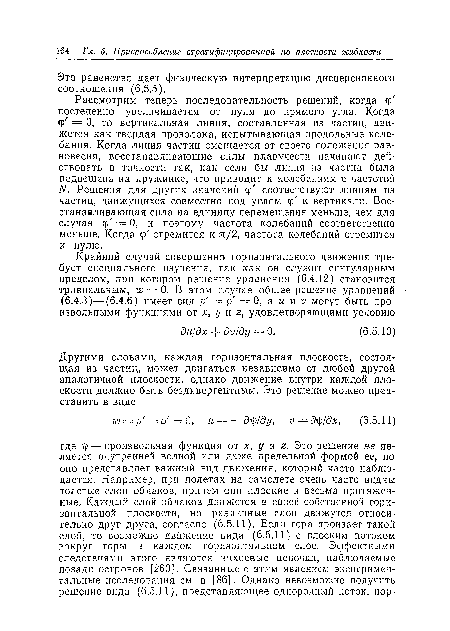 Рассмотрим теперь последовательность решений, когда ф постепенно увеличивается от нуля до прямого угла. Когда ф = 0, то вертикальная линия, составленная из частиц, движется как твердая проволока, испытывающая продольные колебания. Когда линия частиц смещается от своего положения равновесия, восстанавливающие силы плавучести начинают действовать в точности так, как если бы линия из частиц была подвешена на пружинке, что приводит к колебаниям с частотой N. Решения для других значений ф соответствуют линиям из частиц, движущихся совместно под углом ср к вертикали. Восстанавливающая сила на единицу перемещения меньше, чем для случая ф = 0, и поэтому частота колебаний соответственно меньше. Когда ф стремится к л/2, частота колебаний стремится к нулю.