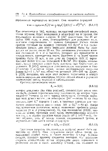 Как отмечается в [84], импульс, переданный атмосферой земле, таким образом, будет возвращен в атмосферу на те уровни, где поглощается волновая энергия. В [84] подсчитано, что 29 декабря 1966 года, в день, благоприятный для рождения воли, волновое сопротивление на холмах Северного Уэльса имело среднее значение на единицу площади 0,4 Н/м2 и что поглощающие уровни для этого импульса должны были бы находиться на высоте около 20 км. Это вычисление учитывало влияние изменения N и U с высотой, которым мы пренебрегли в рассуждениях, приведенных выше. Значение U на более низких уровнях было 15 м/с, а это дает по формуле (6.8.11) вертикальный поток энергии величиной 6 В т/м2. Эти цифры показывают, каким сильным может быть результат при благоприятных условиях. В [457] приведены действительные измерения в Американских Скалистых горах; потоки вертикального импульса равны 0,5—1 Н/м2 над областью шириной 100—200 км. Далее, в [458] показано, что если этот перенос включается в общую модель циркуляции атмосферы, эффект весьма в елик и улучшает соответствие между моделью и наблюдениями.