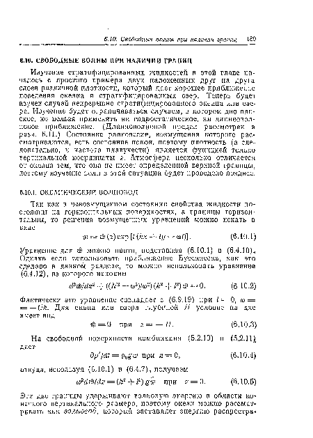 Изучение стратифицированных жидкостей в этой главе началось с простого примера двух наложенных друг на друга слоев различной плотности, который дает хорошее приближение поведения океана и стратифицированных озер. Теперь будет изучен случай непрерывно стратифицированного океана или озера. Изучение будет ограничиваться случаем, в котором дно плоское, но нельзя применять ни гидростатическое, ни длинноволновое приближение. (Длинноволновой предел рассмотрен в разд. 6.11.) Состояние равновесия, возмущения которого рассматриваются, есть состояние покоя, поэтому плотность (а следовательно, и частота плавучести) является функцией только вертикальной координаты г. Атмосфера несколько отличается от океана тем, что она не имеет определенной верхней границы, поэтому изучение волн в этой ситуации будет проведено позднее.