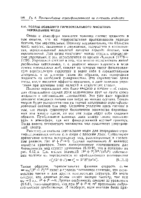 Понятие нормальных мод было введено в начале этой главы для специального случая двух наложенных друг на друга слоев жидкости с постоянными плотностями. Это уже дает хорошее описание поведения океана или озера во многих случаях. Теперь теория будет распространена на случай непрерывно стратифицированных океанов или озер. Основное различие здесь состоит в том, что теперь существует бесконечное множество бароклин-ных мод вместо одной, но все эти моды ведут себя сходным образом. Приближение длинных волн молено также использовать в атмосфере, где нет фиксированной верхней границы. Тогда вместо дискретного множества мод существует непрерывный спектр.