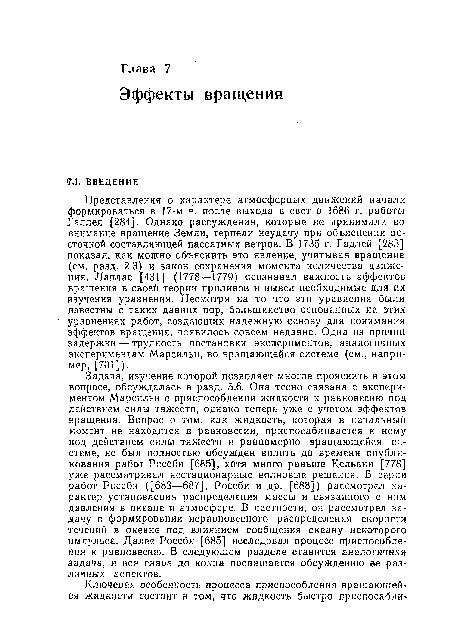 Представления о характере атмосферных движений начали формироваться в 17-м в. после выхода в свет в 1686 г. работы Галлея [284]. Однако рассуждения, которые не принимали во внимание вращение Земли, терпели неудачу при объяснении восточной составляющей пассатных ветров. В 1735 г. Гадлей [283] показал, как можно объяснить это явление, учитывая вращение (см. разд. 2.3) и закон сохранения момента количества движения. Лаплас [431] (1778—1779) осознавал важность эффектов вращения в своей теории приливов и вывел необходимые для их изучения уравнения. Несмотря на то что эти уравнения были известны с таких давних пор, большинство основанных на этих уравнениях работ, создающих надежную основу для понимания эффектов вращения, появилось совсем недавно. Одна из причин задержки — трудность постановки экспериментов, аналогичных экспериментам Марсильи, во вращающейся системе (см., например, [701]).