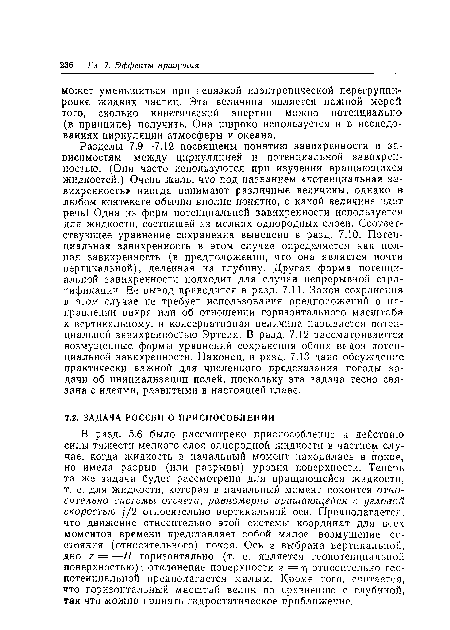 Разделы 7.9—7.12 посвящены понятию завихренности и зависимостям между циркуляцией и потенциальной завихренностью. (Они часто используются при изучении вращающихся жидкостей.) Очень жаль, что под названием «потенциальная завихренность» иногда понимают различные величины, однако в любом контексте обычно вполне понятно, о какой величине идет речь! Одна из форм потенциальной завихренности используется для жидкости, состоящей из мелких однородных слоев. Соответствующее уравнение сохранения выведено в разд. 7.10. Потенциальная завихренность в этом случае определяется как полная завихренность (в предположении, что она является почти вертикальной), деленная на глубину. Другая форма потенциальной завихренности подходит для случая непрерывной стратификации. Ее вывод приводится в разд. 7.11. Закон сохранения в этом случае не требует использования предположений о направлении вихря или об отношении горизонтального масштаба к вертикальному, и консервативная величина называется потенциальной завихренностью Эртеля. В разд. 7.12 рассматриваются возмущенные формы уравнений сохранения обоих видов потенциальной завихренности. Наконец, в разд. 7.13 дано обсуждение практически важной для численного предсказания погоды задачи об инициализации полей, поскольку эта задача тесно связана с идеями, развитыми в настоящей главе.