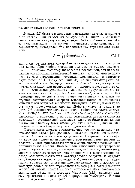 Однако здесь следует упомянуть еще кое-что, поскольку приспособление стратифицированной жидкости часто оказывается чувствительным к начальному условию. Например, атмосфера, на которую наложено ограничение отсутствия изменчивости по долготе, может приспосабливаться с очень малыми изменениями потенциальной энергии. Вместе с тем небольшие нерегулярности в таком течении часто могут возрастать, забирая потенциальную энергию зонального потока, что приводит к высвобождению гораздо большего количества потенциальной энергии. В природе освобожденная энергия заключена в форме циклонов и антициклонов, которые не только определяют погоду, но и играют решающую роль в общей циркуляции атмосферы. Поэтому понятие доступной потенциальной энергии, которое в 1903 г. впервые выдвинул для объяснения штормов Маргулес [522], является ценным средством анализа общей циркуляции атмосферы. В этом плане его развил Лоренц [483].