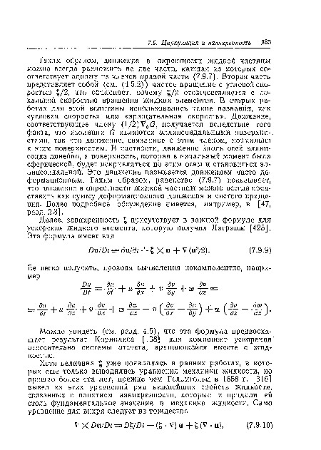 Таким образом, движение в окрестности жидкой частицы можно всегда разложить на две части, каждая из которых соответствует одному из членов правой части (7.9,7). Вторая часть представляет собой (см. (4.5.2)) чистое вращение с угловой скоростью £/2, что объясняет, почему £/2 отождествляется с локальной скоростью вращения жидких элементов. В старых работах для этой величины использовались такие названия, как «угловая скорость» или «вращательная скорость». Движение, соответствующее члену (1/2)Уб(3, получается вследствие того факта, что изолинии 6 являются эллипсоидальными поверхно-. стями, так что движение, связанное с этим членом, нормально к этим поверхностям. В частности, движение вдоль осей эллипсоида линейно, а поверхность, которая в начальный момент была сферической, будет искривляться по этим осям и становиться эллипсоидальной. Это движение называется движением чисто деформационным. Таким образом, равенство (7.9.7) показывает, что движение в окрестности жидкой частицы можно всегда представить как сумму деформационного движения и чистого вращения. Более подробное обсуждение имеется, например, в [47, разд. 2.3].