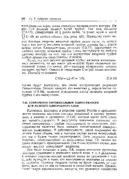 Ключевым фактором в решении задачи Россби о приспособлении являлось сведение системы уравнений к одному уравнению, а именно к уравнению (7.2.8), которое могло быть сразу же проинтегрировано. В результате начальное состояние системы связывалось с любым последующим ее состоянием. Консервативная величина была названа потенциальной завихренностью возмущения. В действительности, закон сохранения является более общим, чем в частном случае малых возмущений; его мы и будем теперь рассматривать. Хотя результат можно получить непосредственно из результатов разд. 7.9, однако полезно повторить преобразования для более простого случая движения мелкой однородной жидкости.