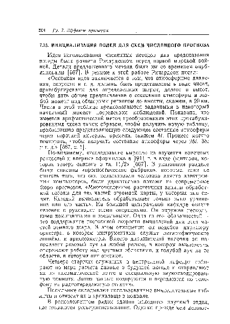 По-видимому, «исследование выросло из изучения конечных разностей и впервые оформилось в 1911 г. в виде фантазии, которая теперь описана в гл. 11/2» [667]. В указанном разделе были описаны «прогностические фабрики», которые, если не считать того, что они использовали человека вместо электронных компьютеров, были удивительно похожи на современные бюро прогнозов. «Многочисленные расчетчики заняты обработкой погоды для тех частей огромной карты, у которых они сидят. Каждый вычислитель обрабатывает только одно уравнение или его часть». На большой центральной кафедре «сидит человек и руководит всеми операциями. Он окружен несколькими помощниками и посыльными. Одна из его обязанностей —■ это поддержание постоянной скорости вычислений для всех частей земного шара. В этом отношении он подобен дирижеру оркестра, в котором инструментами служат логарифмические линейки и арифмометры. Вместо дирижерской палочки он направляет розовый луч на любой регион, в котором вычисления опережают работу над другими областями, и голубой луч на те области, в которых они отстают.