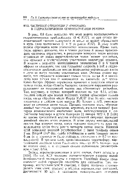 В разд. 6.9 было показано, что если можно воспользоваться гидростатическим приближением ( <С N/1)), то при строго положительной частоте плавучести т нигде не может обращаться в нуль (для постоянных Ь и N т равно N/1)). В силу этого полное отражение волн оказывается невозможным. Кроме того, было, однако, показано, что в точках разрыва N может происходить частичное отражение, в результате которого после второго отражения от земли первоначальная волна может усилиться, что приведет к значительному увеличению амплитуды отклика. В модели с медленно меняющимися значениями (] и N такой эффект не возникает, так как групповая скорость в ней в гидростатическом приближении всегда направлена вертикально вверх и лучи не могут поэтому отклониться вниз. Отсюда можно вывести, что отражение возможно только тогда, когда N в какой-либо зоне потока или V изменяются на масштабе т-1 достаточно быстро. Эффект отражения приводит к усилению отклика только тогда, когда область быстрого изменения параметров располагается на подходящей высоте над обтекаемым рельефом. Так, например, в Случае, который показан на рис. 6.11, значительный отклик при малых волновых числах происходит только тогда, когда обратное число Фруда Ы Н/и (где Ы есть частота плавучести в нижнем слое высоты Я) близко к я/2, умноженному на нечетное целое число. Процесс усиления волн, обусловленный частичным отражением, вероятно, являлся важным фактором возникновения необычных волн, наблюдавшихся в окрестности Боулдера в штате Колорадо 11 января 1972 г. В [406] на основе трехслойной модели наблюдаемой ситуации проведен линейный анализ этого явления. В этом случае максимальный отклик был получен тогда, когда толщина каждого из двух нижележащих слоев была равна четверти длины волны. Нижний слой отличался высокой устойчивостью и имел толщину около 2 км. Второй слой был слабо устойчивым и имел толщину около 6 км (т. е. значение т было меньшим, составляя е « 0,3 от предыдущего). В третьем слое, представляющем стратосферу, вертикальное волновое число было всего лишь на 20 % больше, чем во втором слое, т. е. ситуация сильно напоминала рассмотренную в разд. 6.9.4.