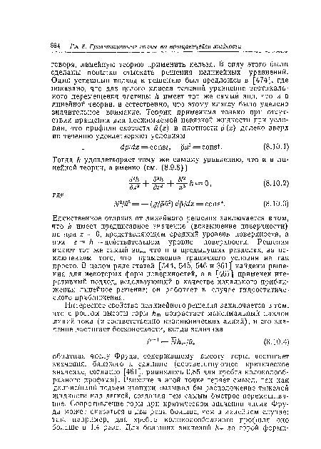 Единственное отличие от линейного решения заключается в том, что h имеет предписанное значение (возвышение поверхности) не при 2 = 0, представляющем средний уровень поверхности, а при z = h — действительном уровне поверхности. Решения имеют тот же самый вид, что и в предыдущих разделах, за исключением того, что применение граничного условия не так просто. В целом ряде статей [544, 545, 546 и 361] найдены решения для некоторых форм поверхностей, а в [461] применен итеративный подход, использующий в качестве начального приближения линейное решение; он работает в случае гидростатического приближения.