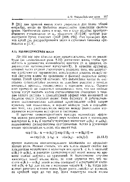 До сих пор при анализе волн предполагалось, что их амплитуды (за исключением разд. 8.10) достаточно малы, чтобы пренебречь в уравнениях нелинейными членами (т. е. членами, содержащими произведения возмущений). В качестве критерия, который часто служит достаточным условием того, что полученное приближение справедливо, используется малость возмущенной скорости волны по сравнению с фазовой скоростью возмущения. Такой критерий означает, что нелинейные члены не оказывают существенного влияния на линейное решение в течение интервала времени, соизмеримого с периодом волны. Однако этот критерий не исключает возможность того, что нелинейные члены могут вызвать малые систематические изменения в течение одного периода и кумулятивный эффект этих изменений за большое число периодов может быть большим. В действительности систематические изменения представляют собой скорее правило, чем исключение, и играют важную роль в определении того, как распределяется энергия между различными возможными волновыми векторами и частотами.