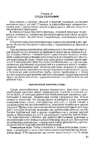 Среди многообразных физико-химических факторов среды наибольшее значение имеют термический, газовый и солевой составы воды, от которых зависят все биологические процессы, протекающие в водоеме. Химический состав природных вод весьма сложен и изменчив. Он определяется характером почв, составом поверхностного стока, атмосферных осадков, а также связан с уровнем развития промышленности, сельского хозяйства и других отраслей. Природные водоемы являются аккумуляторами всех стоков и поэтому не всегда пригодны для рыбохозяйственных целей. Знание требований рыб и других гидробионтов к составу водной среды и обеспечение их водой надлежащего качества имеют большое практическое значение при рыбохозяйственном освоении и эксплуатации естественных и искусственных водоемов. Для оценки качества воды используют стандартный набор физических, органолептических и гидрохимических показателей.