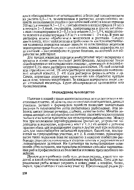 Наличие в нашей стране многочисленных малых водоемов в населенных пунктах, вблизи садово-огородных кооперативов, дачных участков, личных и фермерских хозяйств позволяет значительно расширить выращивание рыбы любителями-рыбоводами. Эти водоемы имеют разные размеры, глубину, качество воды. Многие водоемы находятся в запущенном состоянии, населены малоценными рыбами и не всегда пригодны для культурного рыбоводства. Между тем при несложном переоборудовании (расчистке, устройстве во-доподачи и водослива, кормовых мест и т. п.) их можно с успехом приспособить для выращивания карпа и других рыб или использовать для водоснабжения небольших прудиков, бассейнов, построенных на приусадебных участках, и т. д. К сожалению, проектирование таких водоемов пока не налажено и каждому любителю-ры-боводу приходится пользоваться личным опытом и разрозненными литературными данными. Не претендуя на исчерпывающее освещение этих вопросов, мы приводим основные способы выращивания рыб и профилактики их болезней в условиях приусадебного хозяйства.