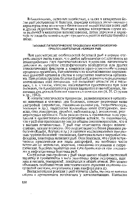 При рассмотрении особенностей болезней рыб в первую очередь следует иметь в виду, что любое заболевание складывается из взаимодействия двух противоположных процессов: патогенного действия на организм специфического возбудителя или других этиологических факторов и компенсаторно-приспособительных процессов организма, направленных на восстановление нарушенных функций органов и систем и сохранение гомеостаза организма. При разных группах болезней рыб наблюдаются определенные соотношения этих процессов, что позволяет отнести их к типовым, т. е. к таким, которые наблюдаются практически при всех болезнях, но проявляются в разных вариантах и своеобразных, типичных для данной болезни взаимных сочетаниях (А. И. Струков и др., 1982).