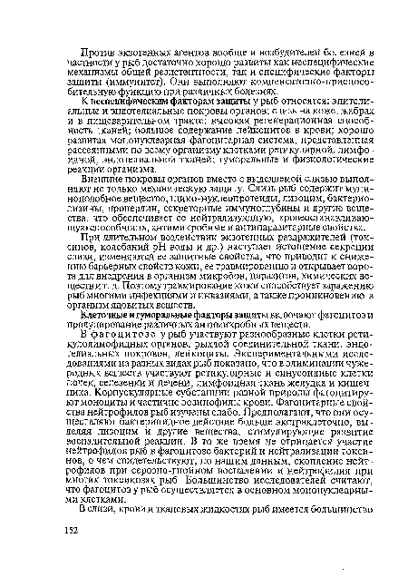 К неспецифическим факторам защиты у рыб относятся: эпителиальные и эндотелиальные покровы органов; слизь на коже, жабрах и в пищеварительном тракте; высокая регенерационная способность тканей; большое содержание лейкоцитов в крови; хорошо развитая мононуклеарная фагоцитарная система, представленная рассеянными по всему организму клетками ретикулярной, лимфоидной, эндотелиальной тканей; гуморальные и физиологические реакции организма.