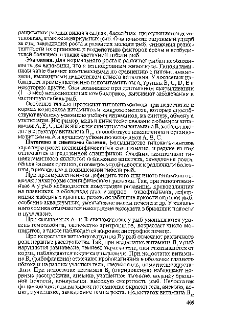 Этиология. Для нормального роста и развития рыбам необходимы те же витамины, что и теплокровным животным. Гиповитами-нозы чаще бывают комплексными по сравнению с гиповитамино-зами, вызванными недостатком одного витамина. У лососевых наблюдают преимущественно гиповитаминозы А, группы В, С, Б, Е и некоторые другие. Они возникают при длительном скармливании (1—3 мес) неполноценных комбикормов, вызывают заболевания и частичную гибель рыб.