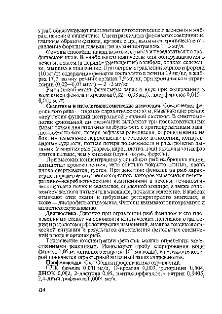 Симптомы и патологоанатомические изменения. Соединения фенольного ряда — нервно-паралитические яды, вызывающие резкие нарушения функций центральной нервной системы. В симптомо-логии фенольной интоксикации выделяют три последовательных фазы: резкая двигательная возбудимость с кратковременным заваливанием на бок; потеря рефлекса равновесия, опрокидывание на бок, импульсивное перемещение в боковом положении; конвульсивные судороги, полная потеря подвижности и расстройство дыхания. У мирных рыб (карась, карп, плотва, лещ) каждая из этих фаз длится дольше, чем у хищных (щука, окунь, форель).