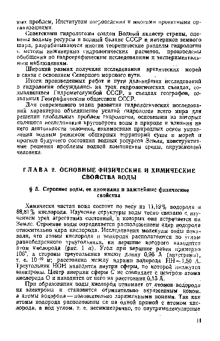 Химически чистая вода состоит по весу из 11,19% водорода и 88,81% кислорода. Изучение структуры воды тесно связано с изучением трех агрегатных состояний, в которых она встречается на Земле. Строение воды определяется расположением ядер водорода относительно ядра кислорода. Исследования молекулы воды показали, что атомы кислорода и водорода располагаются по углам равнобедренного треугольника, на вершине которого находится атом кислорода (рис. 1 а). Угол при вершине равен примерно 106°, а стороны треугольника имеют длину 0,96 А (ангстрема), т. е. 10-10 м; расстояние между ядрами водорода НН==1,50 А. Треугольник НОН находится внутри сферы, по которой движутся электроны. Центр инерции сферы С не совпадает с центром атома кислорода О и находится от него на расстоянии 0,13 А.