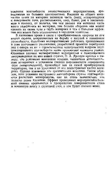 В настоящее время в связи с преобразованием природы на юге (нашей страны, направленным на борьбу с засухой и повышение урожайности, большими мелиоративными работами, проводимыми в зоне постоянного увлажнения, разработкой проектов переброски вод с севера на юг и строительством водохранилищ вопросы внут-риматерикового влагооборота вновь привлекают внимание ученых. Оценивая влияние мелиоративных мероприятий и полезащитного лесоразведения на юге нашей страны, О. А. Дроздов пришел к выводу, что режимные изменения осадков, вызванные дополнительным испарением и усилением степени шероховатости поверхности (при лесоразведении), произойдут как на самой преобразуемой территории, так и на удаленных от нее подветренных частях материка. Однако изменения эти сравнительно невелики. Таким образом, хотя усиление внутреннего влагооборота страны подтверждается расчетами метеорологов, оно не столь значительно, как полагал ранее Касаткин. Эффект проводимых мероприятий в большей степени проявляется в превращении поверхностного стока в почвенную влагу и грунтовой сток, о чем будет сказано ниже.