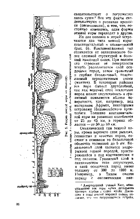 На дне океанов и морей встречаются два типа земной коры: континентальный и океанический (рис. 5). Континентальный тип отличается от океанического более сложной структурой и большей толщиной слоев. При полном его строении от поверхности вглубь располагается слой осадочных пород, затем гранитный и глубже базальтовый, подстилаемый перидотитовым слоем (мантия). В некоторых районах эта кора бывает двухслойной, так как верхний слой осадочных пород может отсутствовать и гранитный появляется вблизи поверхности, как, например, под материком Африки, некоторыми островами Индонезийского архипелага. Толщина континентальной коры на равнинах колеблется от 25 до 45 км, в горных областях — от 50 до 80 км.