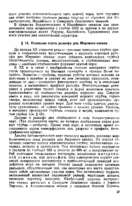 В XX в. в связи с изобретением эхолота измерения глубин стали производиться на больших площадях и гораздо более подробно. Эхолоты — приборы, принцип работы которых, основан на излучении с корабля и приеме на нем звуковых импульсов, отраженных от дна,— позволяют фиксировать глубину не в отдельных пунктах, а вычерчивать профили рельефа. Многочисленные измерения в различных точках океанов и морей позволили получить представление об особенностях рельефа морского дна. Следует иметь в виду, что результаты измерений морских глубин, строго говоря, несравнимы между собой, если они производились при разных положениях уровня моря. Для того чтобы сделать результаты сравнимыми, их нужно привести к одному уровню. Уровень, к которому приводятся глубины океанов и морей, называется нулем глубин (см. § 48).