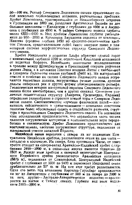 Хребет Менделеева и поднятие Альфа образуют единый порог с минимальной глубиной 1230 м, отделенный Канадской котловиной от поднятия Бофорта. Новейшими советскими исследованиями в проливе между Шпицбергеном и Гренландией открыта рифтовая долина Лены, а в котловине Нансена впадина Литке с наибольшей в Северном Ледовитом океане глубиной (5400 м). На материковой отмели и особенно на склоне Северного Ледовитого океана встречаются подводные долины, погруженные речные долины, древние дельты сибирских рек и другие формы унаследованного рельефа. Геологическая история материковой окраины Северного Ледовитого океана более многообразна, чем в других океанах. Сочетание различных геологических структур (Америки, Гренландии, Евразии) определяет разнообразие в строении земной коры в Северном Ледовитом океане. Систематическое изучение физических полей — магнитного, сейсмического и гравитационного — позволило советским геологам более обоснованно судить о стадийности развития, структуре и происхождении Северного Ледовитого океана. На основании этих исследований предполагается, что евразийская часть океана является погруженным материком и континентальная кора переработана в океаническую. Хребет Ломоносова представляется как континентальная, частично погруженная структура, отделенная от материковой отмели западной Евразии.